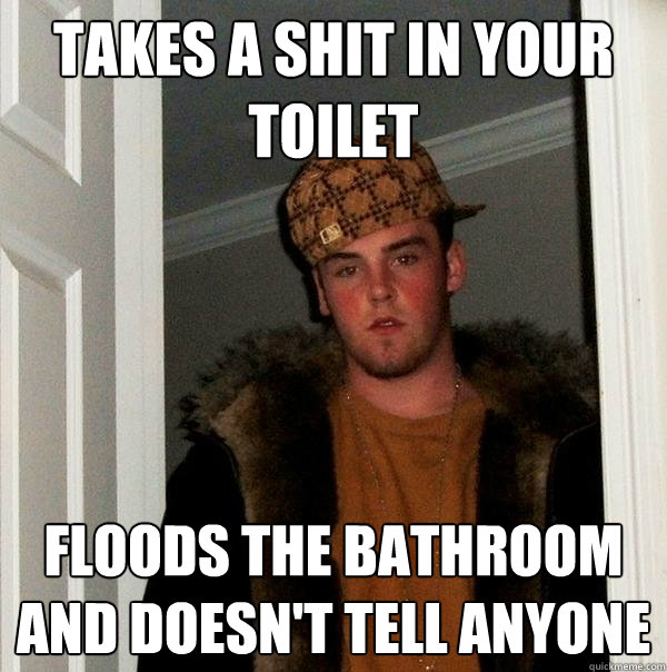 takes a shit in your toilet floods the bathroom and doesn't tell anyone  Scumbag Steve