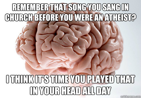 Remember that song you sang in church before you were an atheist? I think it's time you played that in your head all day  Scumbag Brain