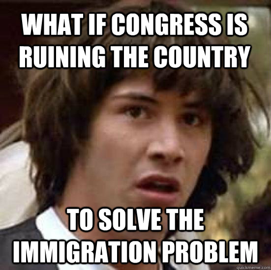 What if Congress is ruining the country to solve the immigration problem - What if Congress is ruining the country to solve the immigration problem  conspiracy keanu