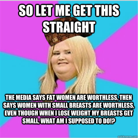 so let me get this straight the media says fat women are worthless, then says women with small breasts are worthless, even though when I lose weight my breasts get small, what am I supposed to do!?   scumbag fat girl