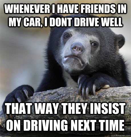 Whenever I have friends in my car, i dont drive well that way they insist on driving next time  Confession Bear