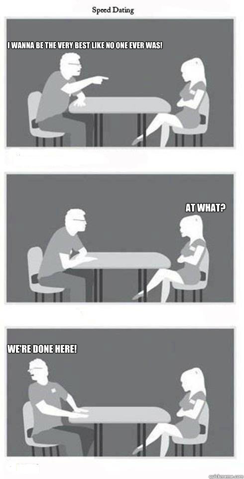 I wanna be the very best like no one ever was! at what? We're done here!  Speed Dating