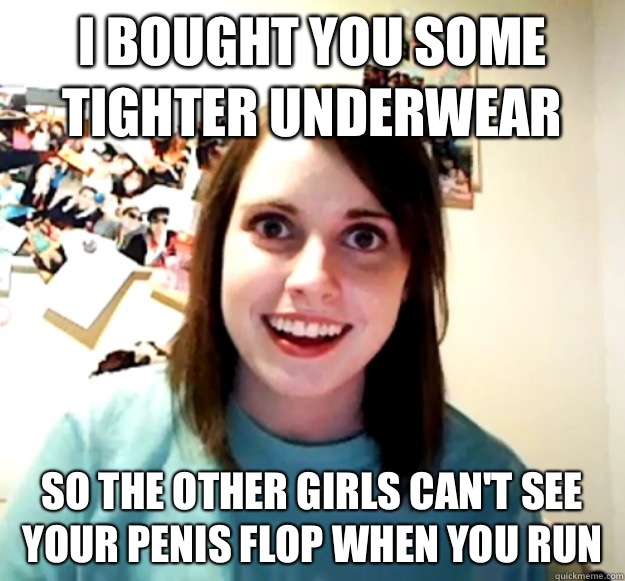 I bought you some tighter underwear  So the other girls can't see your penis flop when you run  Overly Attached Girlfriend