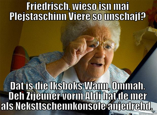 FRIEDRISCH, WIESO ISN MAI PLEJSTASCHINN VIERE SO UNSCHAJF? DAT IS DIE IKSBOKS WANN, OMMAH. DEH ZIJEUNER VORM ALDI HAT DE MER ALS NEKSTTSCHENNKONSOLE ANJEDREHD.  Grandma finds the Internet