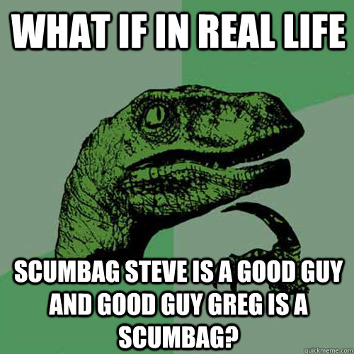 What if in real life Scumbag steve is a good guy and good guy greg is a scumbag?  Philosoraptor