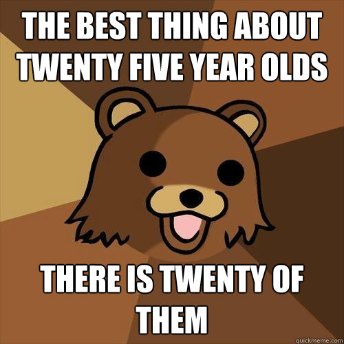 The best thing about twenty five year olds there is twenty of them  Pedobear