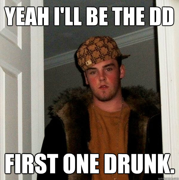 Yeah I'll be the DD First one drunk.  Scumbag Steve