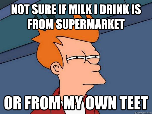 Not sure if milk i drink is from supermarket or from my own teet  Futurama Fry