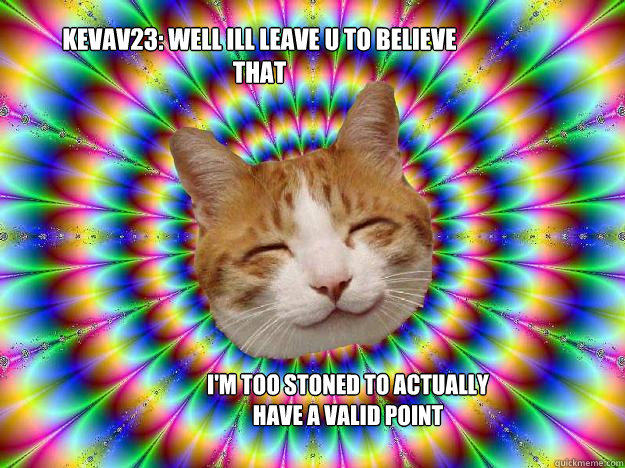 kevav23: well ill leave u to believe that I'm too stoned to actually have a valid point  