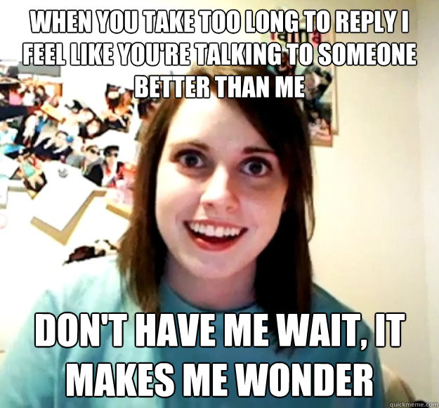 When you take too long to reply i feel like you're talking to someone better than me don't have me wait, it makes me wonder - When you take too long to reply i feel like you're talking to someone better than me don't have me wait, it makes me wonder  Overly Attached Girlfriend