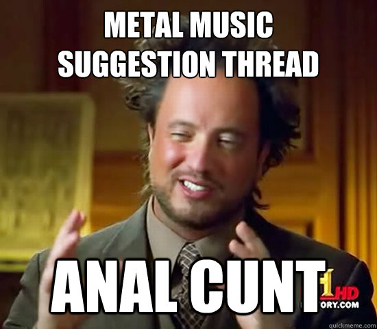 Metal music 
suggestion thread Anal Cunt  Ancient Aliens