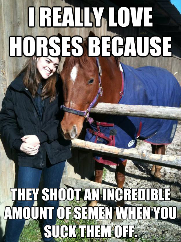 I really love horses because they shoot an incredible amount of semen when you suck them off.  