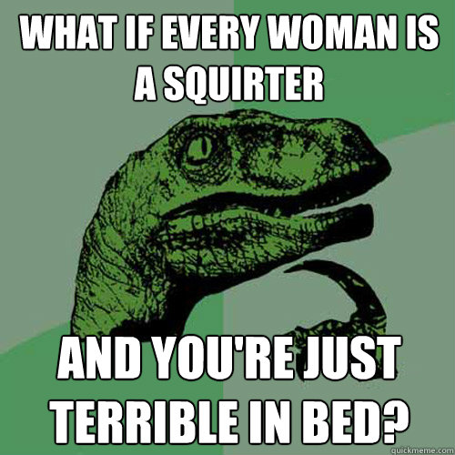 What if every woman is a squirter and you're just terrible in bed?  Philosoraptor