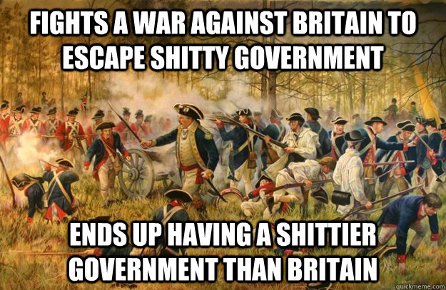 Fights a war against Britain to escape shitty government Ends up having a shittier government than Britain  - Fights a war against Britain to escape shitty government Ends up having a shittier government than Britain   Revolutionary War