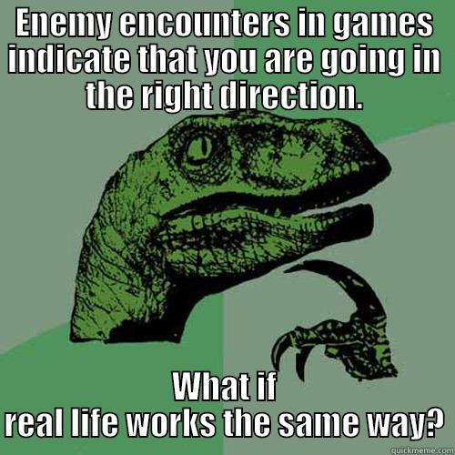 ENEMY ENCOUNTERS IN GAMES INDICATE THAT YOU ARE GOING IN THE RIGHT DIRECTION. WHAT IF REAL LIFE WORKS THE SAME WAY? Philosoraptor