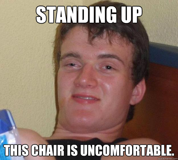 Standing up This chair is uncomfortable.  10 Guy