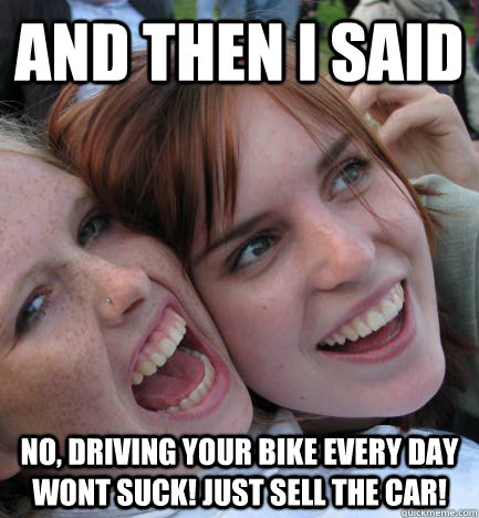 AND THEN I SAID NO, DRIVING YOUR BIKE EVERY DAY WONT SUCK! Just sell the car!  