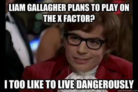 Liam Gallagher plans to play on the X Factor? i too like to live dangerously  Dangerously - Austin Powers