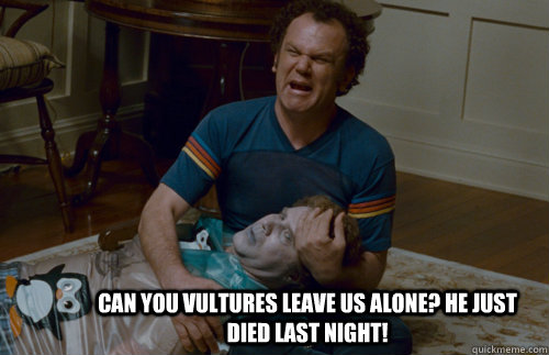 can you vultures leave us alone? he just died last night!  step brothers