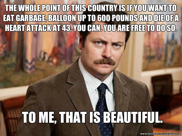 The whole point of this country is if you want to eat garbage, balloon up to 600 pounds and die of a heart attack at 43, you can. You are free to do so.  To me, that is beautiful.  - The whole point of this country is if you want to eat garbage, balloon up to 600 pounds and die of a heart attack at 43, you can. You are free to do so.  To me, that is beautiful.   Ron Swansons Words of Wisdom