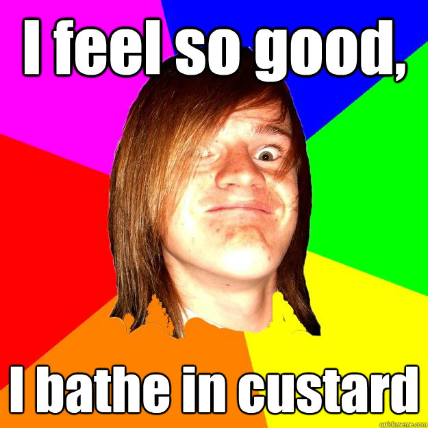 I feel so good, I bathe in custard  