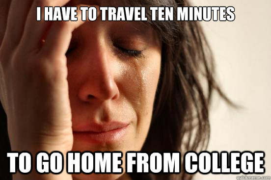 I have to travel ten minutes to go home from college  First World Problems