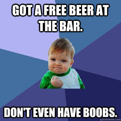 Got a free beer at the bar. Don't even have boobs.  
