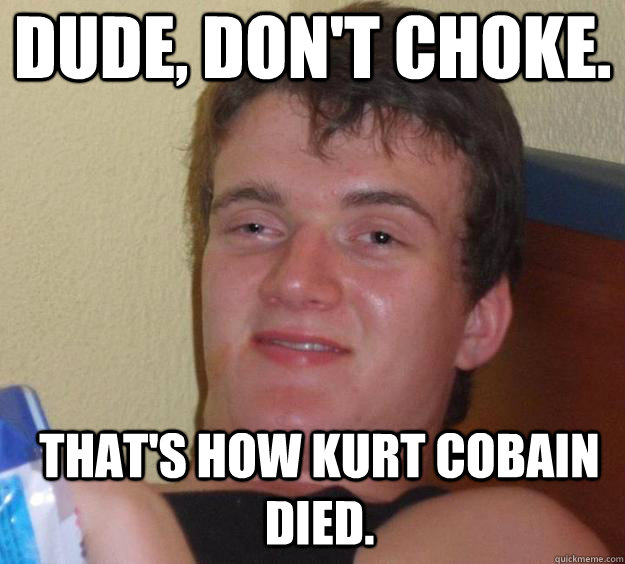 Dude, don't choke. That's how Kurt Cobain Died.   10 Guy