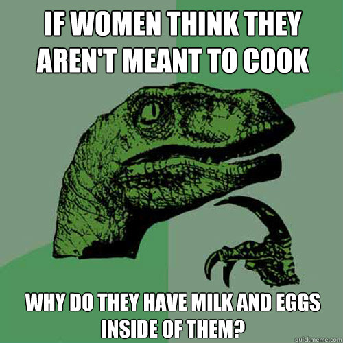 If women think they aren't meant to cook why do they have milk and eggs inside of them? - If women think they aren't meant to cook why do they have milk and eggs inside of them?  Philosoraptor