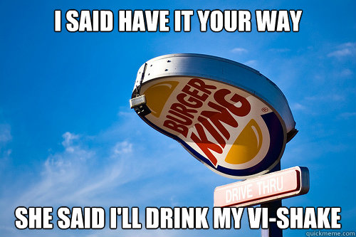 I said have it your way she said I'll drink my Vi-Shake  Sad Burger King