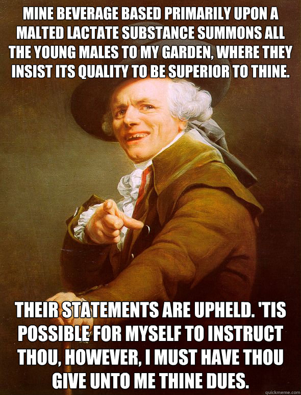 Mine beverage based primarily upon a malted lactate substance summons all the young males to my garden, where they insist its quality to be superior to thine. their statements are upheld. 'Tis possible for myself to instruct thou, however, I must have tho  Joseph Ducreux