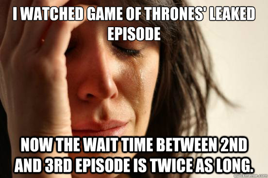 I watched Game of Thrones' leaked episode Now the wait time between 2nd and 3rd episode is twice as long.  First World Problems