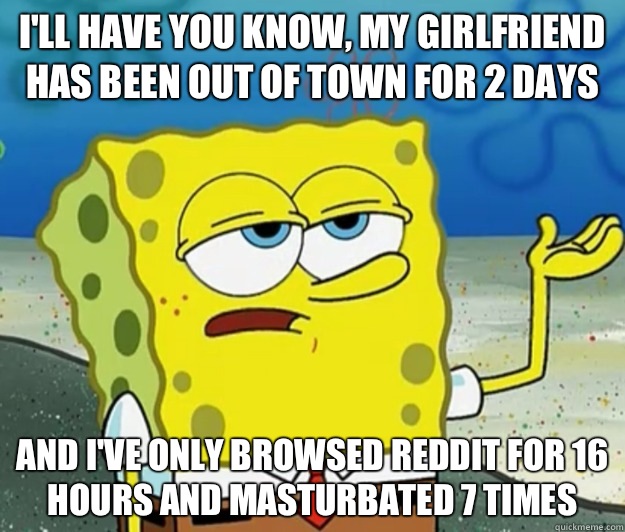 I'll have you know, my girlfriend has been out of town for 2 days And I've only browsed reddit for 16 hours and masturbated 7 times - I'll have you know, my girlfriend has been out of town for 2 days And I've only browsed reddit for 16 hours and masturbated 7 times  Tough Spongebob