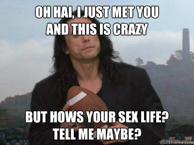 Oh Hai, I just met you
And this is crazy But hows your sex life?
Tell me maybe? - Oh Hai, I just met you
And this is crazy But hows your sex life?
Tell me maybe?  Tommy Wiseau