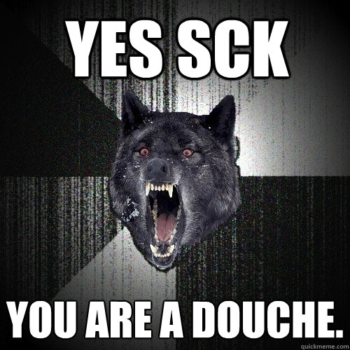 Yes sck you are a douche.  Insanity Wolf