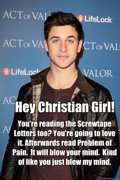Hey Christian Girl! You're reading the Screwtape Letters too? You're going to love it. Afterwards read Problem of Pain.  It will blow your mind.  Kind of like you just blew my mind. - Hey Christian Girl! You're reading the Screwtape Letters too? You're going to love it. Afterwards read Problem of Pain.  It will blow your mind.  Kind of like you just blew my mind.  Hey Christian Girl