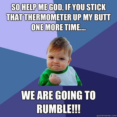 so help me God, if you stick that thermometer up MY butt one more time.... We are going to RUMBLE!!!  Success Kid