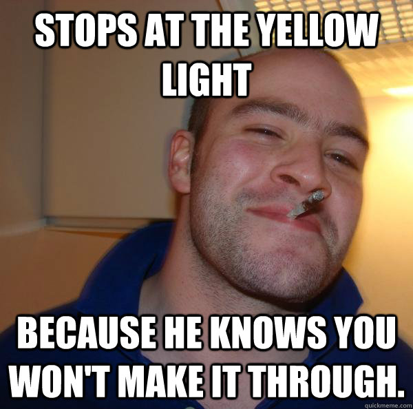 stops at the yellow light because he knows you won't make it through. - stops at the yellow light because he knows you won't make it through.  Misc