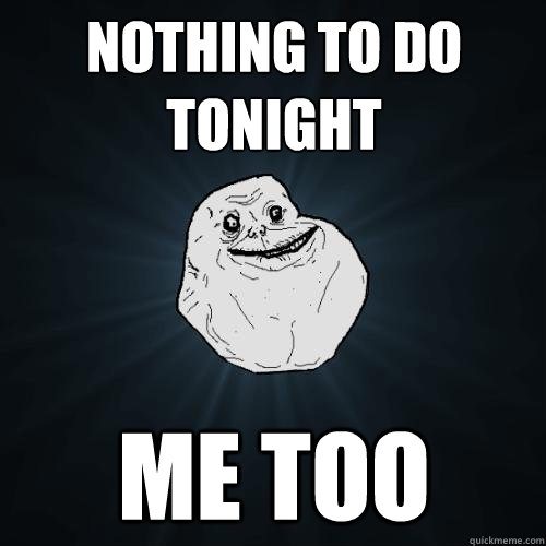 nothing to do tonight me too
 - nothing to do tonight me too
  Forever Alone