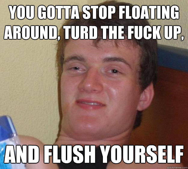 You gotta stop floating around, turd the fuck up, and flush yourself  10 Guy