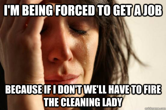 I'm being forced to get a job because if i don't we'll have to fire the cleaning lady  First World Problems