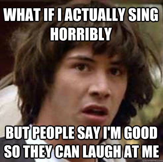 What if i actually sing horribly  but people say i'm good so they can laugh at me  conspiracy keanu