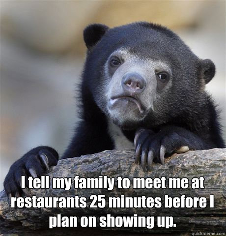  I tell my family to meet me at restaurants 25 minutes before I plan on showing up.  Confession Bear