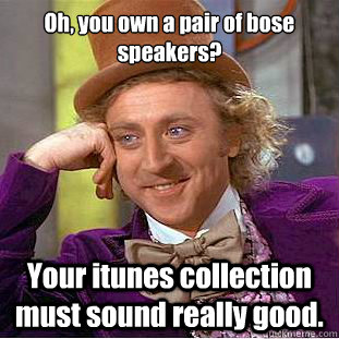 Oh, you own a pair of bose speakers? Your itunes collection must sound really good.  Condescending Wonka