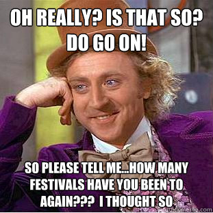 Oh really? is that so? do go on! so please tell me...how many festivals have you been to again???  i thought so - Oh really? is that so? do go on! so please tell me...how many festivals have you been to again???  i thought so  Condescending Wonka