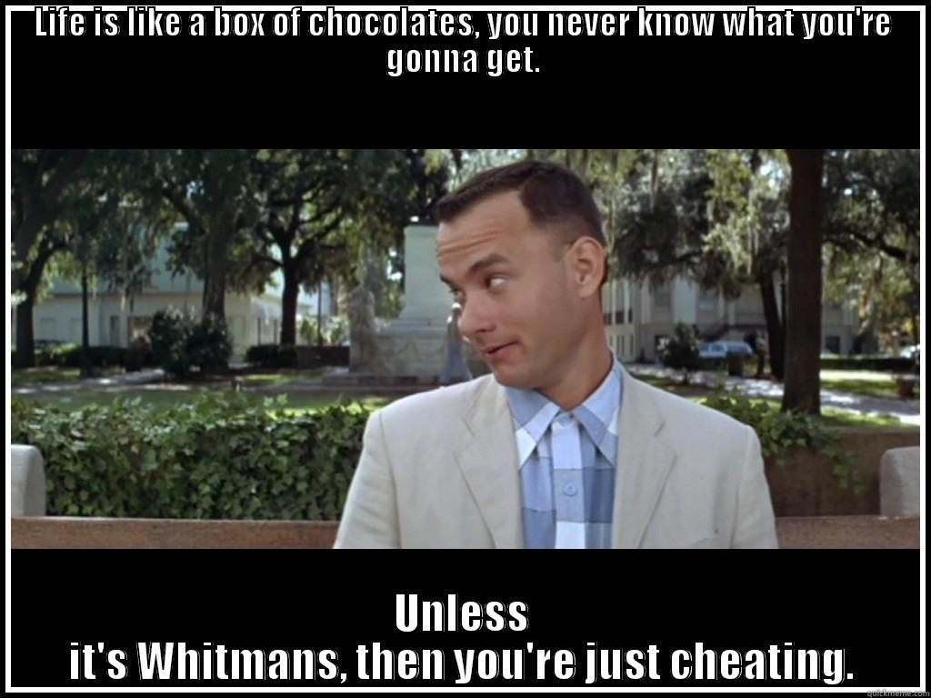 Forrest Gump - LIFE IS LIKE A BOX OF CHOCOLATES, YOU NEVER KNOW WHAT YOU'RE GONNA GET. UNLESS IT'S WHITMANS, THEN YOU'RE JUST CHEATING. Misc