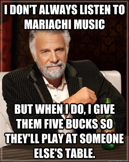 i don't always listen to mariachi music but when i do, i give them five bucks so they'll play at someone else's table. - i don't always listen to mariachi music but when i do, i give them five bucks so they'll play at someone else's table.  The Most Interesting Man In The World