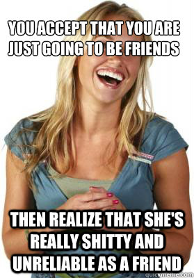 you accept that you are just going to be friends Then realize that she's really shitty and unreliable as a friend - you accept that you are just going to be friends Then realize that she's really shitty and unreliable as a friend  Friend Zone Fiona