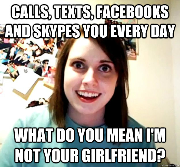 calls, texts, facebooks and skypes you every day what do you mean i'm not your girlfriend?  Overly Attached Girlfriend