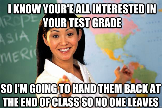 I know your'e all interested in your test grade so i'm going to hand them back at the end of class so no one leaves  Unhelpful High School Teacher